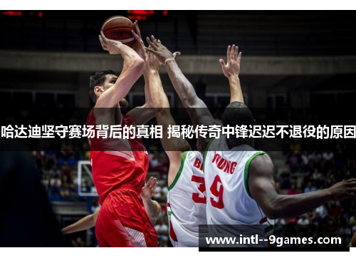 哈达迪坚守赛场背后的真相 揭秘传奇中锋迟迟不退役的原因