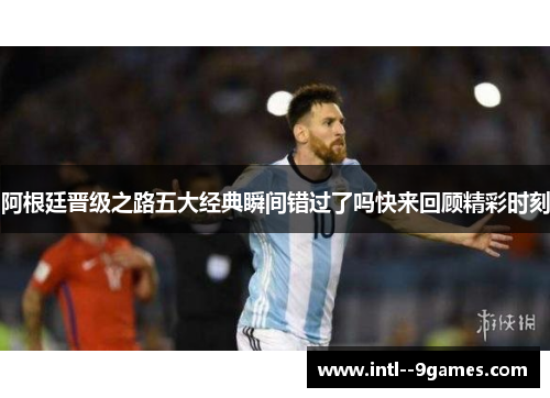 阿根廷晋级之路五大经典瞬间错过了吗快来回顾精彩时刻