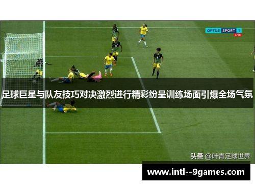足球巨星与队友技巧对决激烈进行精彩纷呈训练场面引爆全场气氛